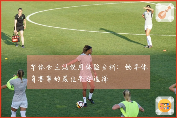 华体会主站使用体验分析：畅享体育赛事的最佳平台选择