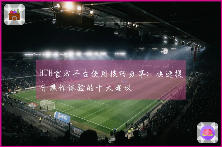 HTH官方平台使用技巧分享：快速提升操作体验的十大建议