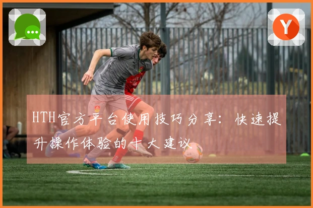 HTH官方平台使用技巧分享：快速提升操作体验的十大建议