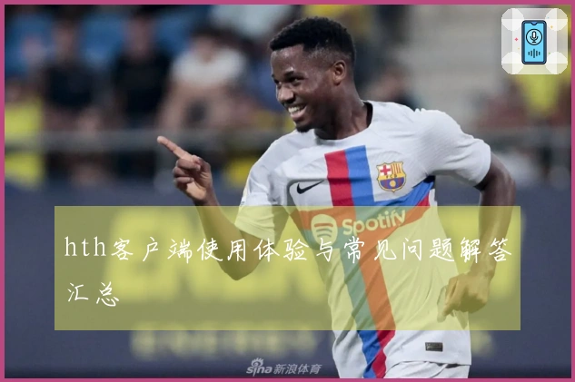 hth客户端使用体验与常见问题解答汇总